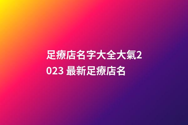 足療店名字大全大氣2023 最新足療店名-第1張-店鋪起名-玄機派